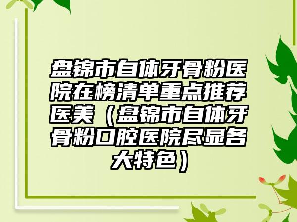 盘锦市自体牙骨粉医院在榜清单重点推荐医美（盘锦市自体牙骨粉口腔医院尽显各大特色）