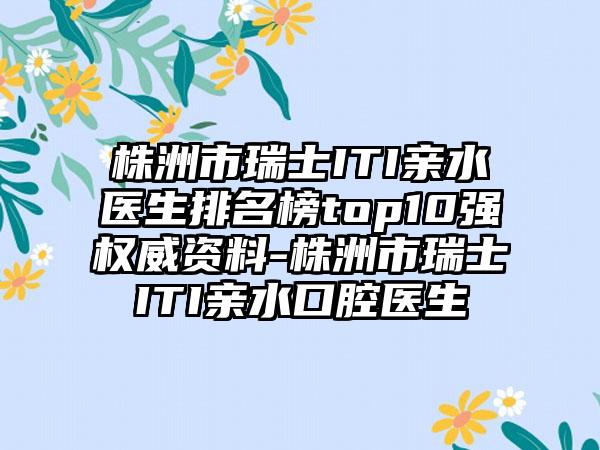 株洲市瑞士ITI亲水医生排名榜top10强权威资料-株洲市瑞士ITI亲水口腔医生