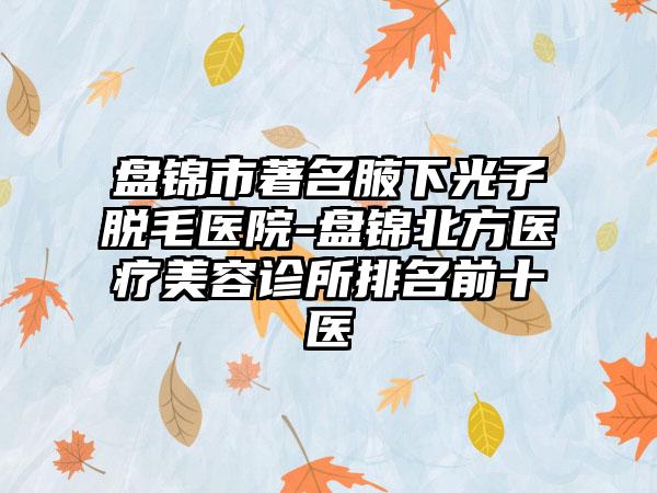 盘锦市著名腋下光子脱毛医院-盘锦北方医疗美容诊所排名前十医