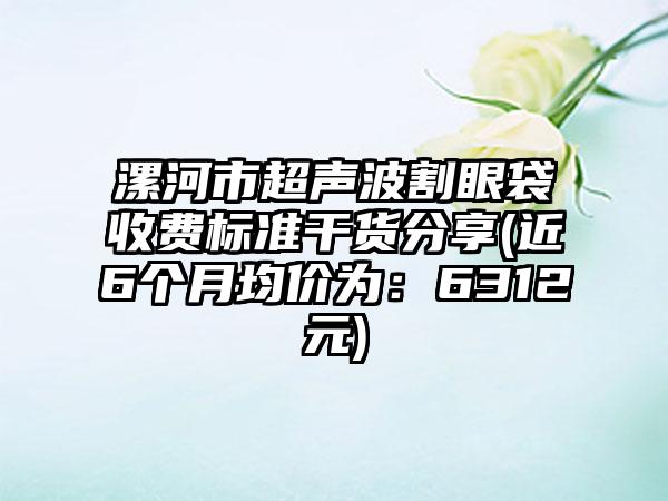 漯河市超声波割眼袋收费标准干货分享(近6个月均价为：6312元)