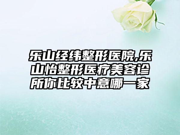 乐山经纬整形医院,乐山怡整形医疗美容诊所你比较中意哪一家