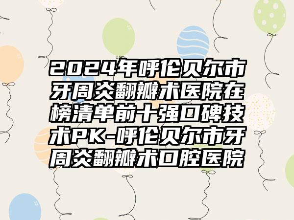 2024年呼伦贝尔市牙周炎翻瓣术医院在榜清单前十强口碑技术PK-呼伦贝尔市牙周炎翻瓣术口腔医院