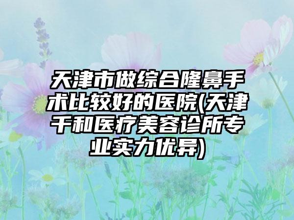 天津市做综合隆鼻手术比较好的医院(天津千和医疗美容诊所专业实力优异)