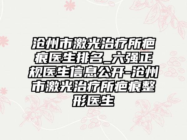 沧州市激光治疗所疤痕医生排名_六强正规医生信息公开-沧州市激光治疗所疤痕整形医生