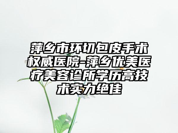 萍乡市环切包皮手术权威医院-萍乡优美医疗美容诊所学历高技术实力绝佳