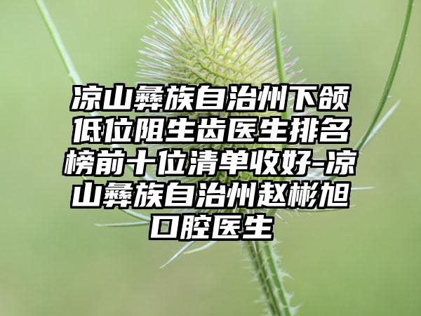 凉山彝族自治州下颌低位阻生齿医生排名榜前十位清单收好-凉山彝族自治州赵彬旭口腔医生