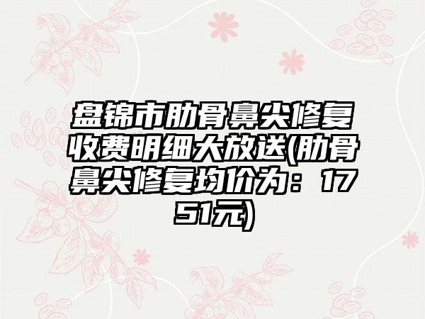 盘锦市肋骨鼻尖修复收费明细大放送(肋骨鼻尖修复均价为：1751元)