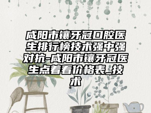 咸阳市镶牙冠口腔医生排行榜技术强中强对抗-咸阳市镶牙冠医生点着看价格表_技术