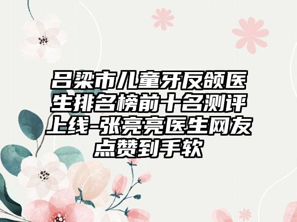 吕梁市儿童牙反颌医生排名榜前十名测评上线-张亮亮医生网友点赞到手软