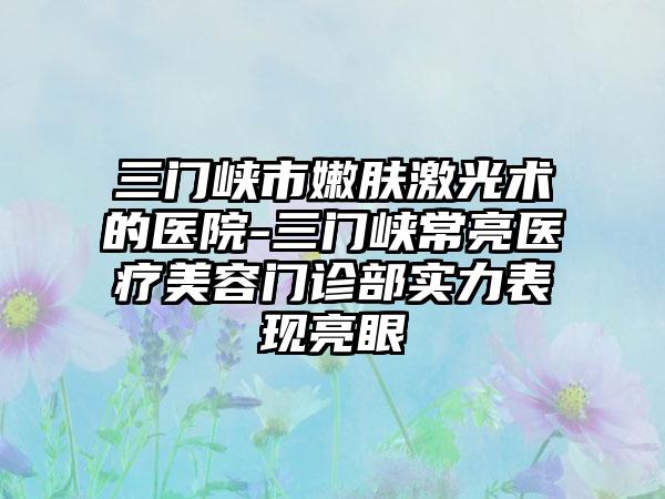 三门峡市嫩肤激光术的医院-三门峡常亮医疗美容门诊部实力表现亮眼