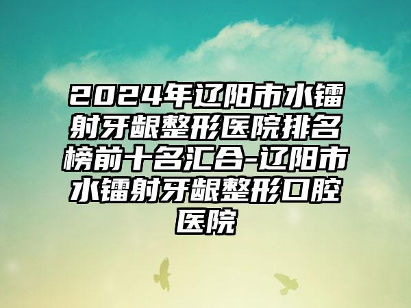 2024年辽阳市水镭射牙龈整形医院排名榜前十名汇合-辽阳市水镭射牙龈整形口腔医院