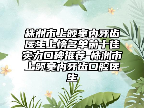 株洲市上颌窦内牙齿医生上榜名单前十佳实力口碑推荐-株洲市上颌窦内牙齿口腔医生