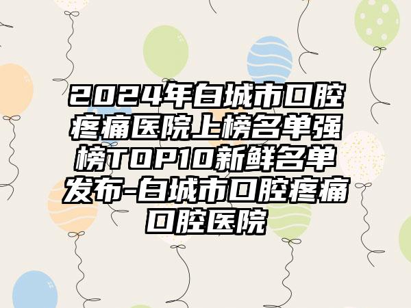 2024年白城市口腔疼痛医院上榜名单强榜TOP10新鲜名单发布-白城市口腔疼痛口腔医院