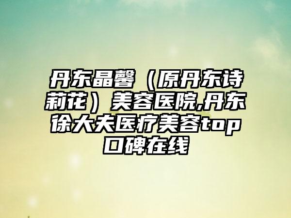 丹东晶馨（原丹东诗莉花）美容医院,丹东徐大夫医疗美容top口碑在线