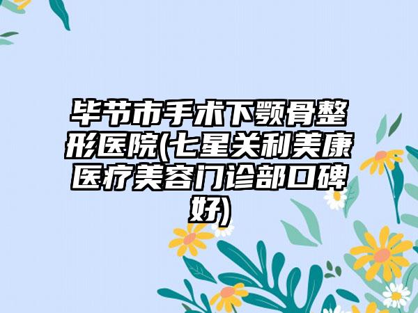 毕节市手术下颚骨整形医院(七星关利美康医疗美容门诊部口碑好)