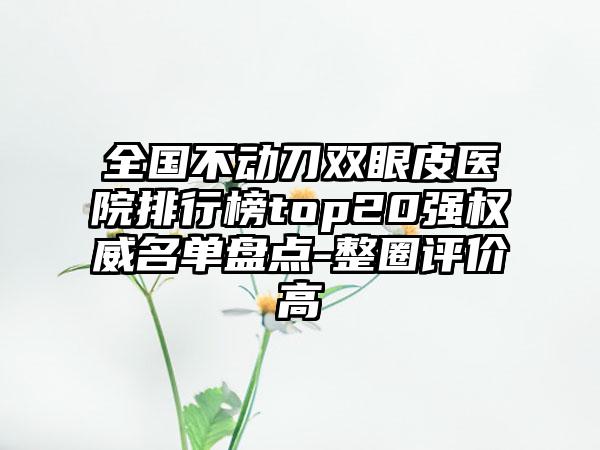 全国不动刀双眼皮医院排行榜top20强权威名单盘点-整圈评价高