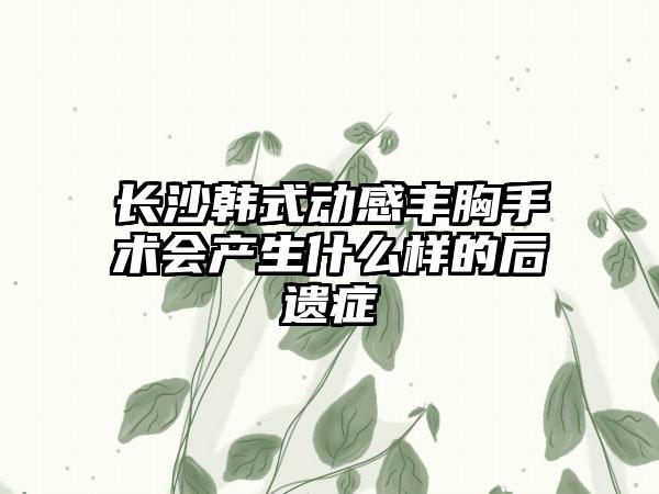 长沙韩式动感丰胸手术会产生什么样的后遗症