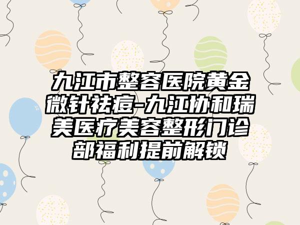 九江市整容医院黄金微针祛痘-九江协和瑞美医疗美容整形门诊部福利提前解锁