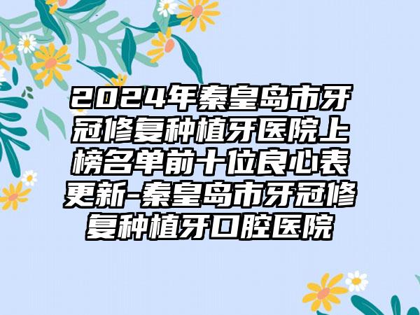 2024年秦皇岛市牙冠修复种植牙医院上榜名单前十位良心表更新-秦皇岛市牙冠修复种植牙口腔医院