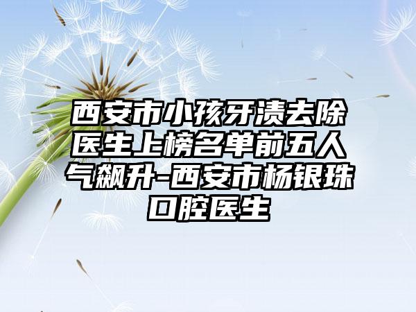 西安市小孩牙渍去除医生上榜名单前五人气飙升-西安市杨银珠口腔医生