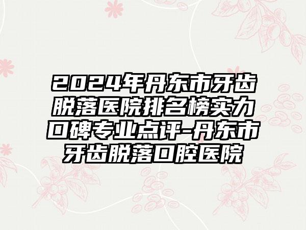 2024年丹东市牙齿脱落医院排名榜实力口碑专业点评-丹东市牙齿脱落口腔医院