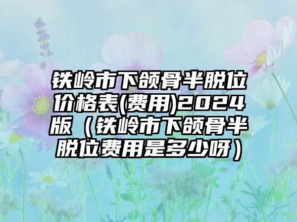 铁岭市下颌骨半脱位价格表(费用)2024版（铁岭市下颌骨半脱位费用是多少呀）