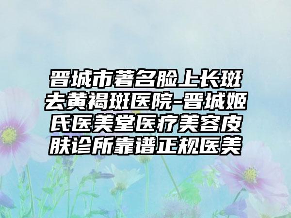 晋城市著名脸上长斑去黄褐斑医院-晋城姬氏医美堂医疗美容皮肤诊所靠谱正规医美