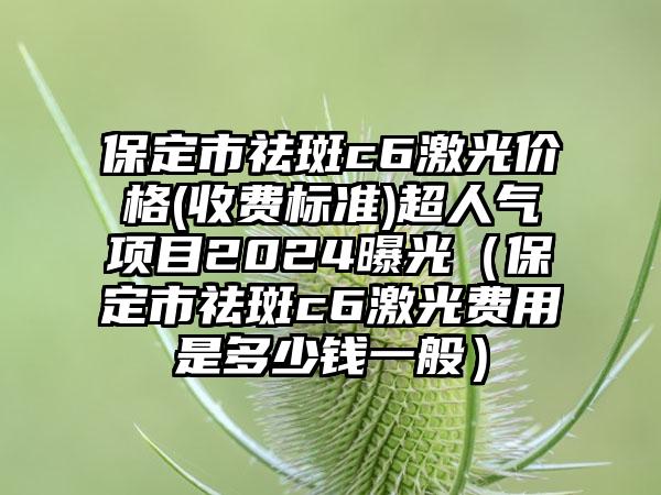 保定市祛斑c6激光价格(收费标准)超人气项目2024曝光（保定市祛斑c6激光费用是多少钱一般）