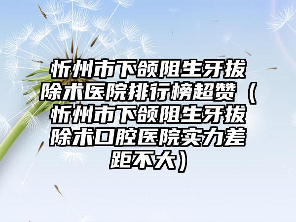 忻州市下颌阻生牙拔除术医院排行榜超赞（忻州市下颌阻生牙拔除术口腔医院实力差距不大）