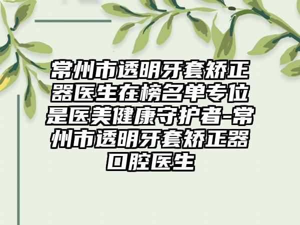 常州市透明牙套矫正器医生在榜名单专位是医美健康守护者-常州市透明牙套矫正器口腔医生