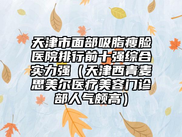 天津市面部吸脂瘦脸医院排行前十强综合实力强（天津西青麦思美尔医疗美容门诊部人气颇高）