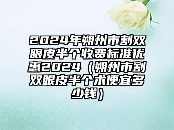 2024年朔州市割双眼皮半个收费标准优惠2024（朔州市割双眼皮半个术便宜多少钱）