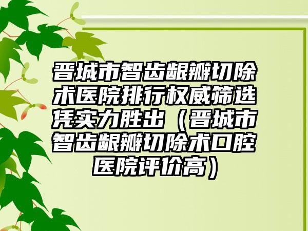 晋城市智齿龈瓣切除术医院排行权威筛选凭实力胜出（晋城市智齿龈瓣切除术口腔医院评价高）