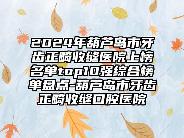 2024年葫芦岛市牙齿正畸收缝医院上榜名单top10强综合榜单盘点-葫芦岛市牙齿正畸收缝口腔医院