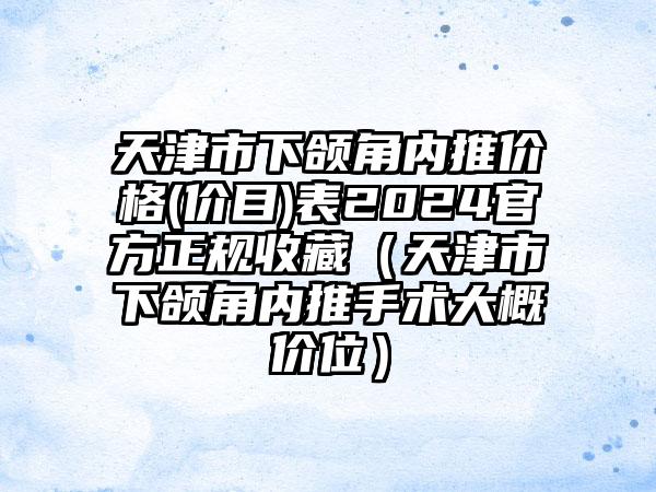 天津市下颌角内推价格(价目)表2024官方正规收藏（天津市下颌角内推手术大概价位）