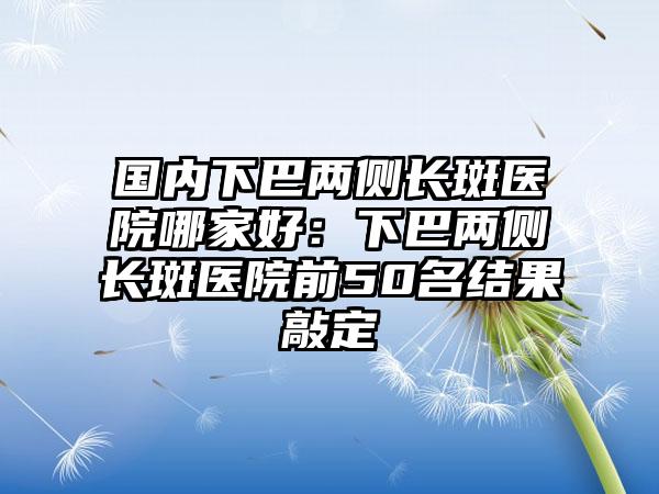 国内下巴两侧长斑医院哪家好：下巴两侧长斑医院前50名结果敲定