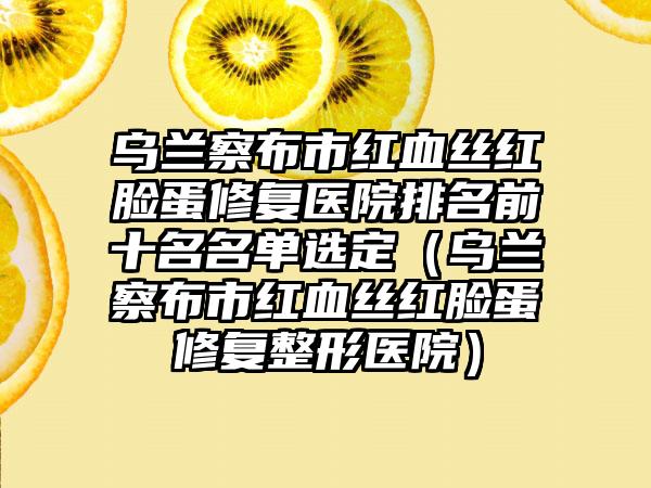 乌兰察布市红血丝红脸蛋修复医院排名前十名名单选定（乌兰察布市红血丝红脸蛋修复整形医院）