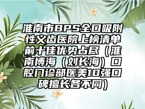 淮南市BPS全口吸附性义齿医院上榜清单前十佳优势占尽（淮南博海（刘长海）口腔门诊部医美10强口碑擅长各不同）