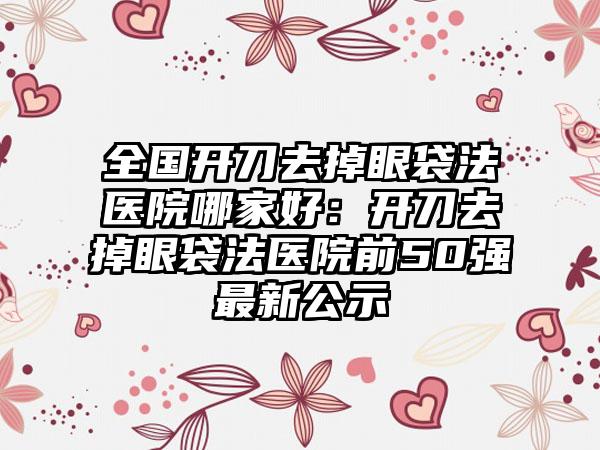 全国开刀去掉眼袋法医院哪家好：开刀去掉眼袋法医院前50强最新公示