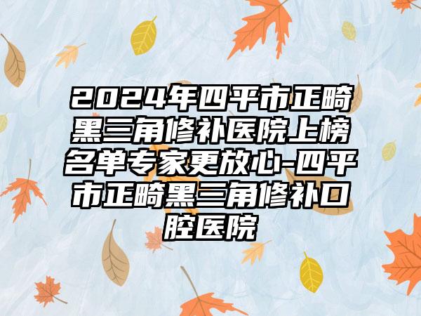 2024年四平市正畸黑三角修补医院上榜名单专家更放心-四平市正畸黑三角修补口腔医院