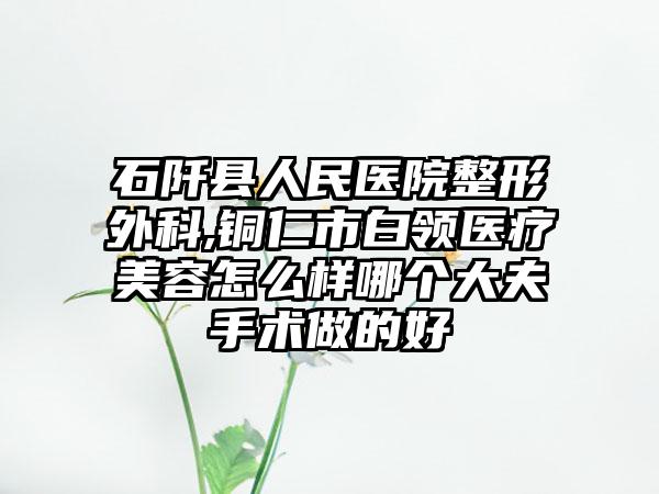 石阡县人民医院整形外科,铜仁市白领医疗美容怎么样哪个大夫手术做的好