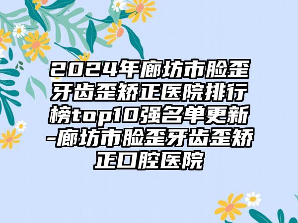 2024年廊坊市脸歪牙齿歪矫正医院排行榜top10强名单更新-廊坊市脸歪牙齿歪矫正口腔医院