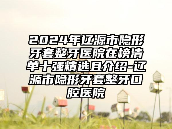 2024年辽源市隐形牙套整牙医院在榜清单十强精选且介绍-辽源市隐形牙套整牙口腔医院