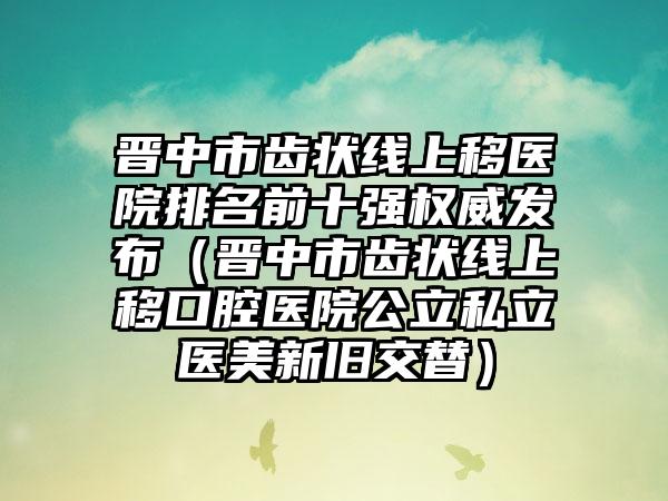 晋中市齿状线上移医院排名前十强权威发布（晋中市齿状线上移口腔医院公立私立医美新旧交替）