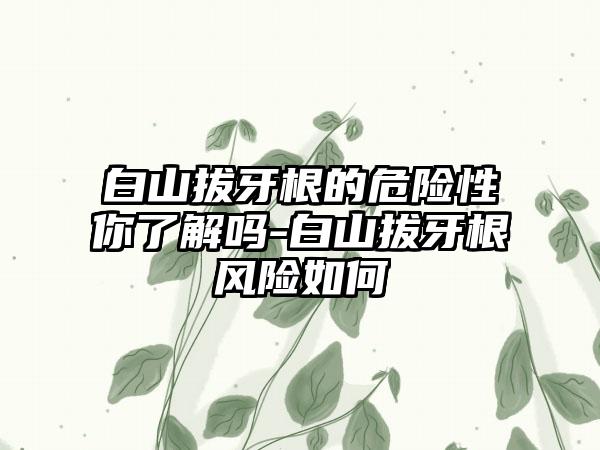 白山拔牙根的危险性你了解吗-白山拔牙根风险如何