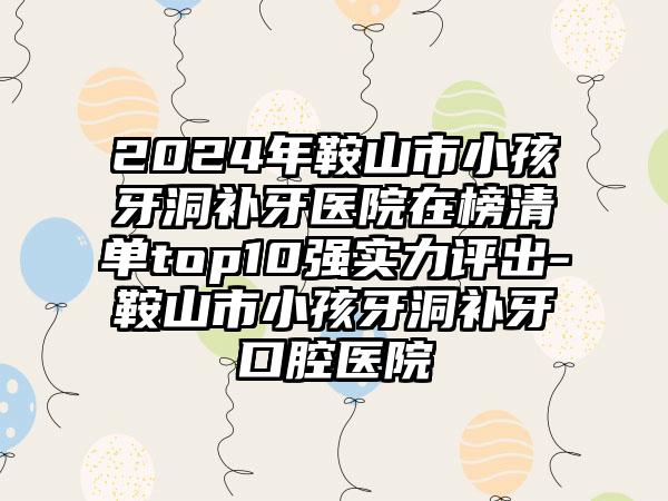 2024年鞍山市小孩牙洞补牙医院在榜清单top10强实力评出-鞍山市小孩牙洞补牙口腔医院