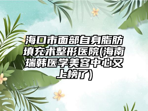 海口市面部自身脂肪填充术整形医院(海南瑞韩医学美容中心又上榜了)