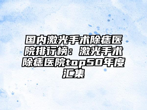 国内激光手术除痣医院排行榜：激光手术除痣医院top50年度汇集