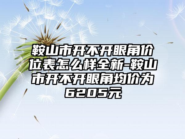 鞍山市开不开眼角价位表怎么样全新-鞍山市开不开眼角均价为6205元