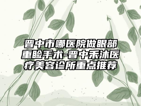 晋中市哪医院做眼部重睑手术-晋中禾沐医疗美容诊所重点推荐